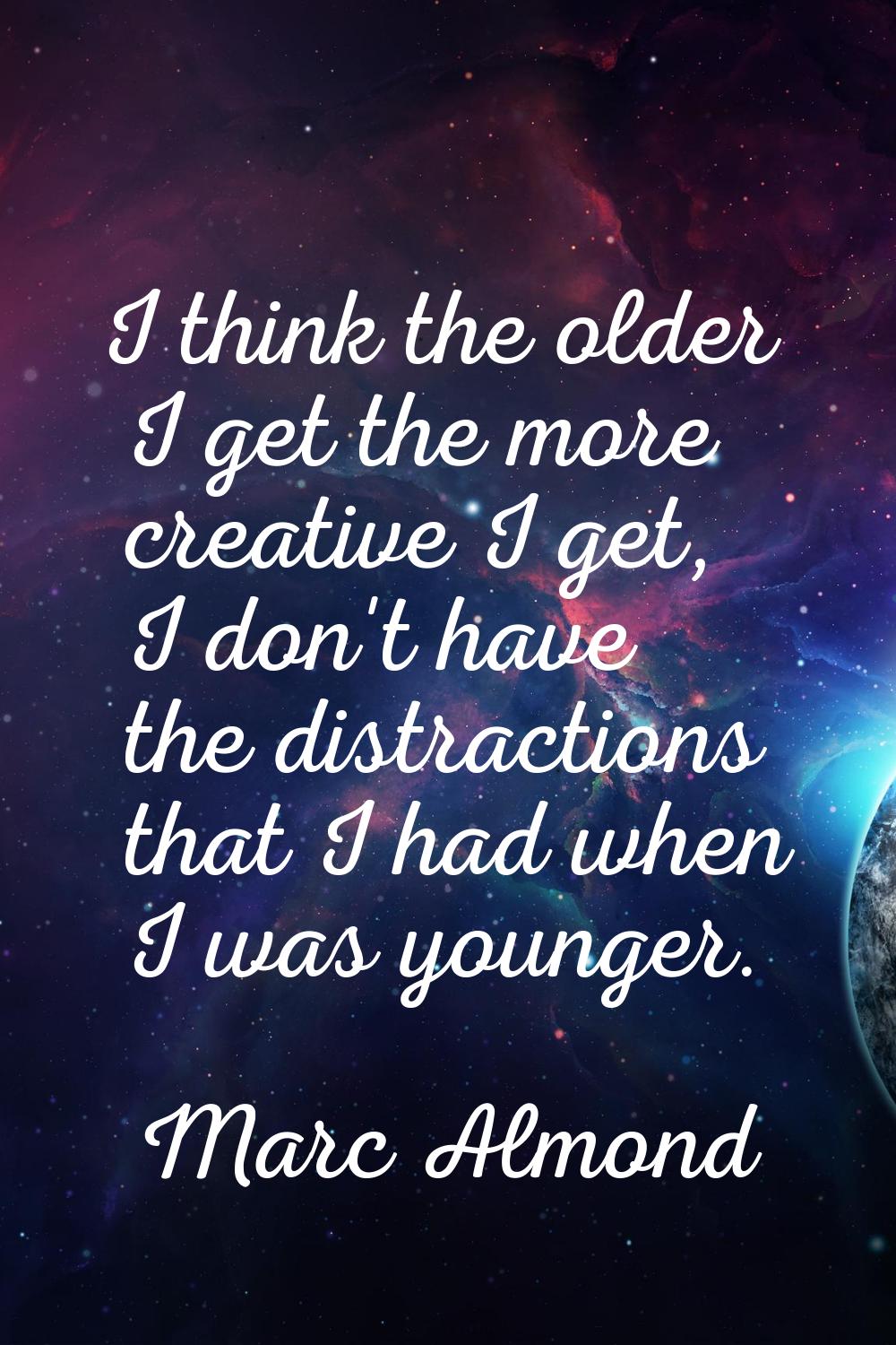 I think the older I get the more creative I get, I don't have the distractions that I had when I wa