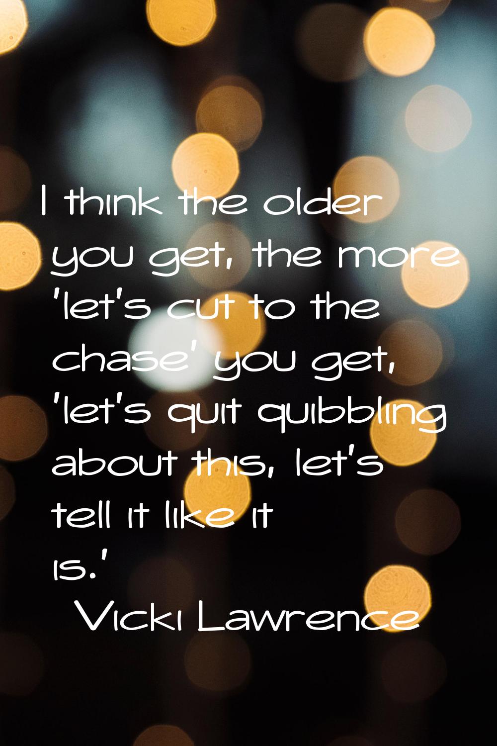 I think the older you get, the more 'let's cut to the chase' you get, 'let's quit quibbling about t