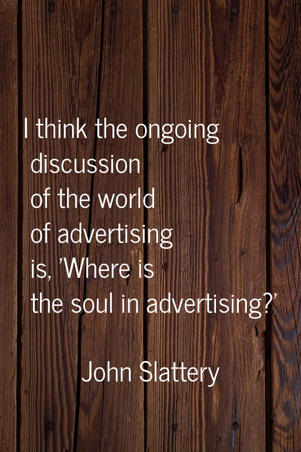 I think the ongoing discussion of the world of advertising is, 'Where is the soul in advertising?'