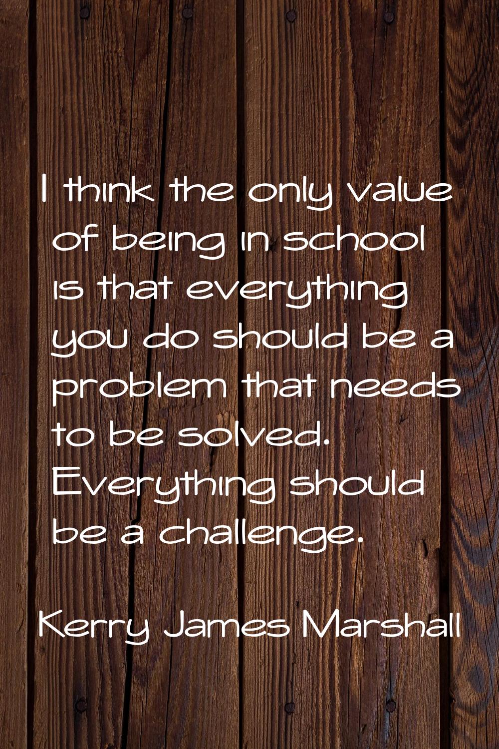 I think the only value of being in school is that everything you do should be a problem that needs 