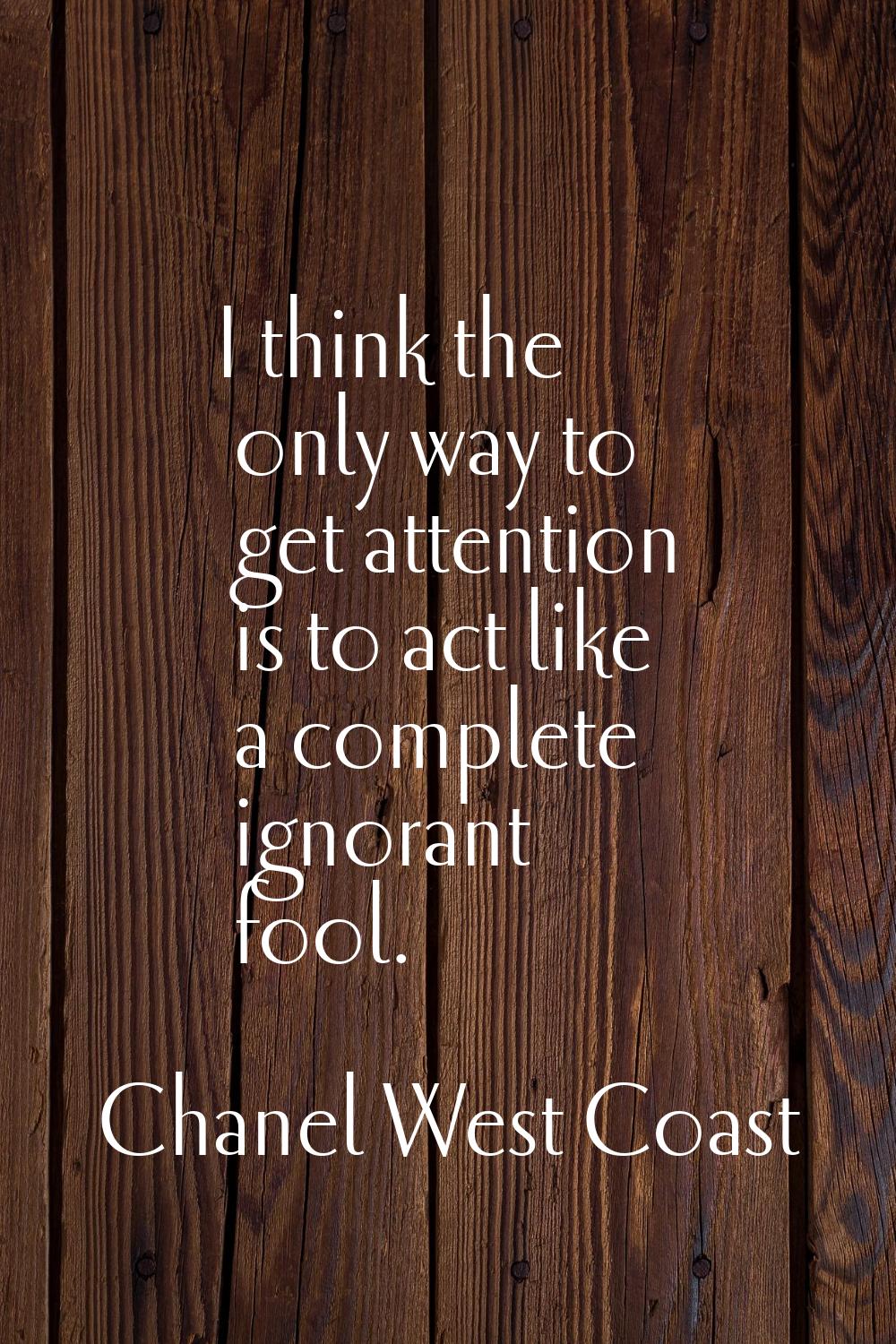 I think the only way to get attention is to act like a complete ignorant fool.