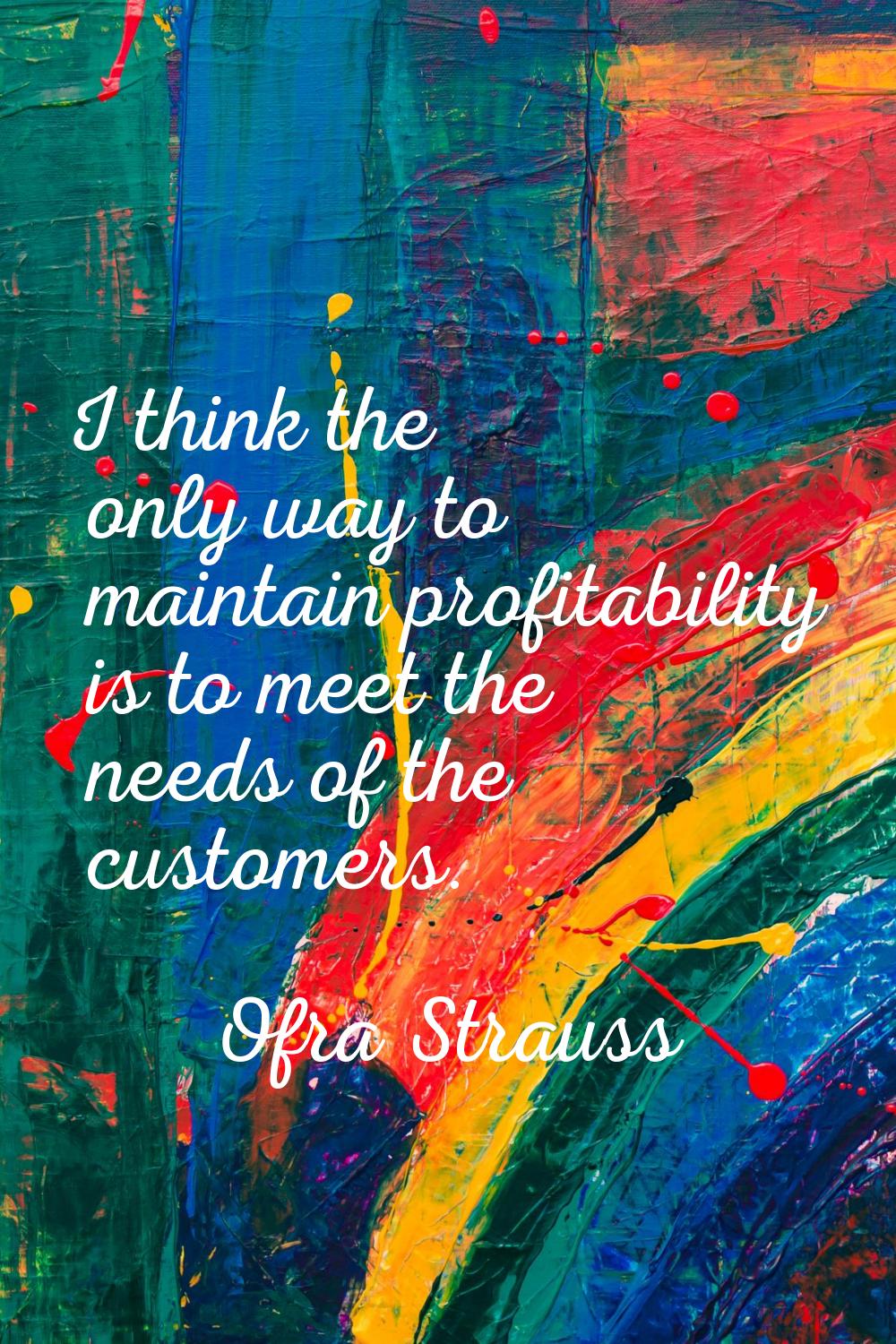 I think the only way to maintain profitability is to meet the needs of the customers.