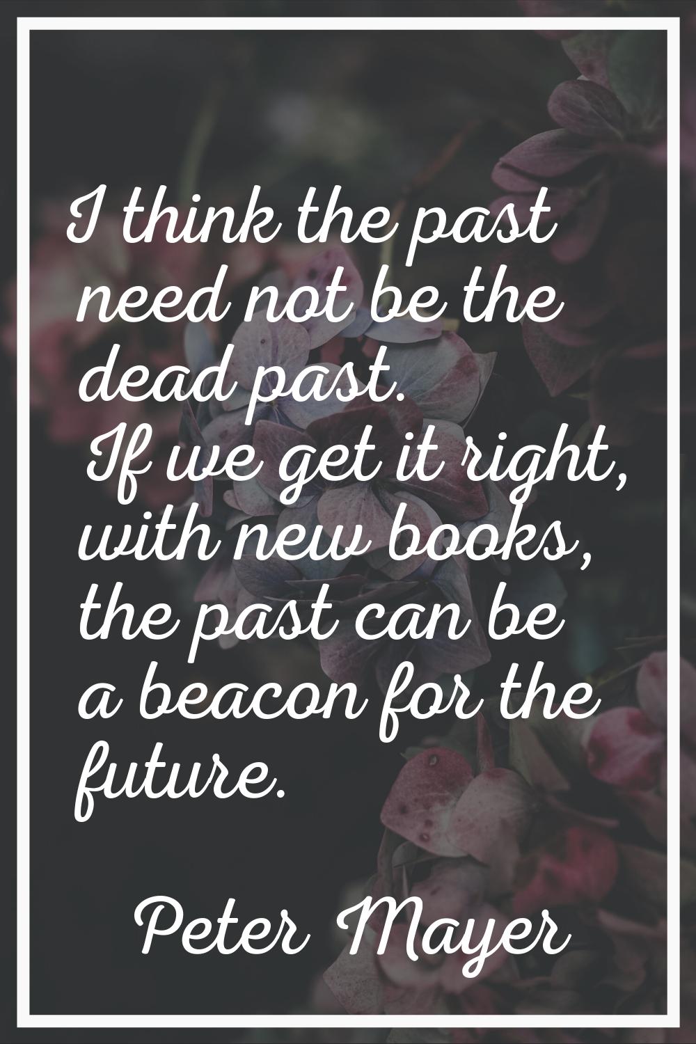 I think the past need not be the dead past. If we get it right, with new books, the past can be a b