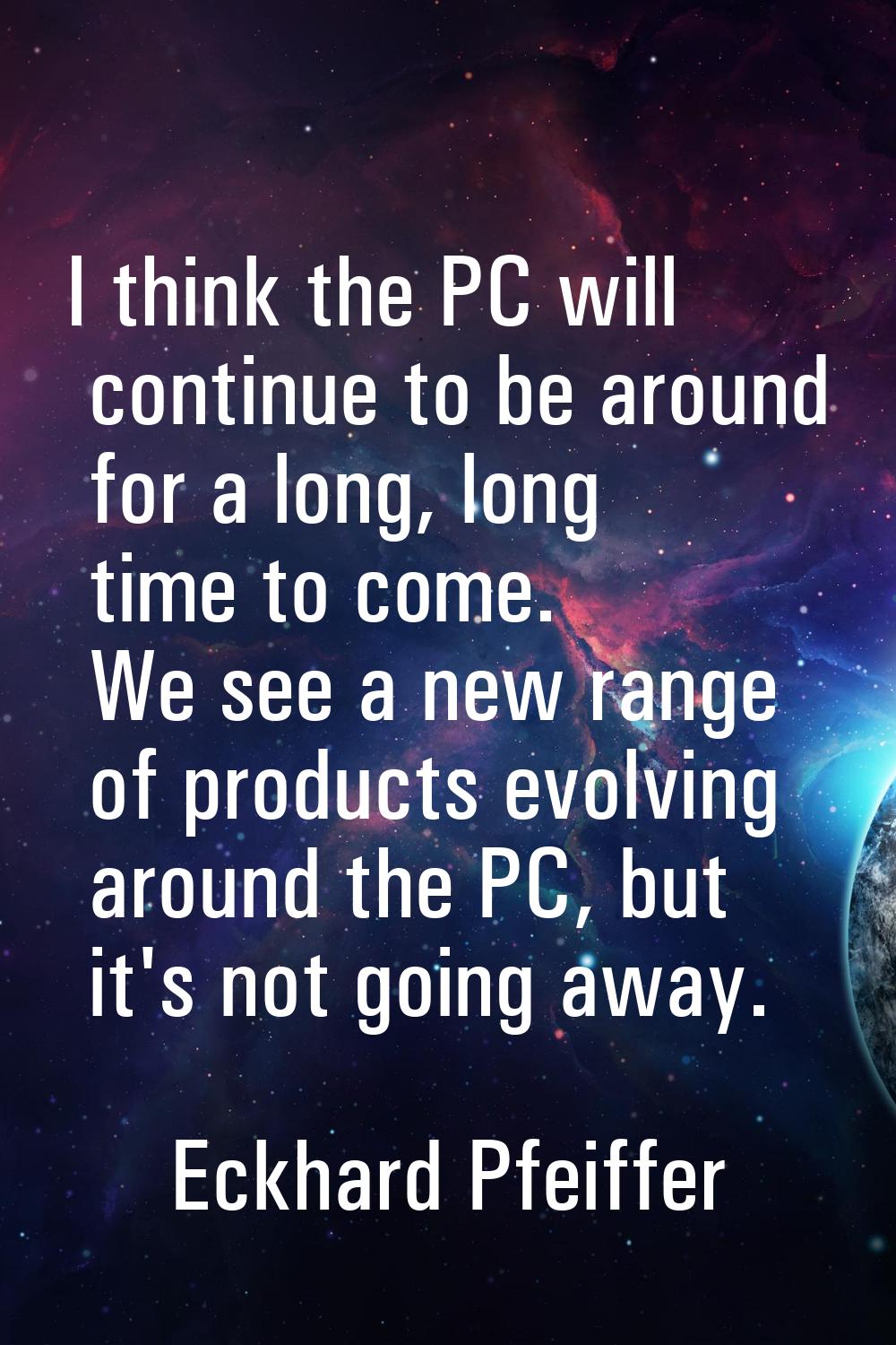 I think the PC will continue to be around for a long, long time to come. We see a new range of prod
