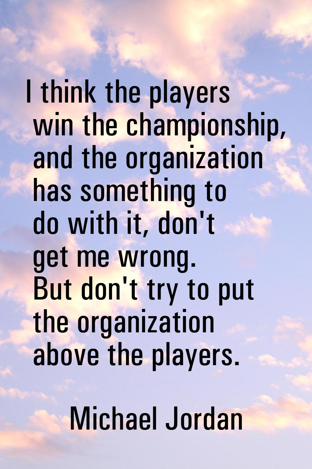 I think the players win the championship, and the organization has something to do with it, don't g