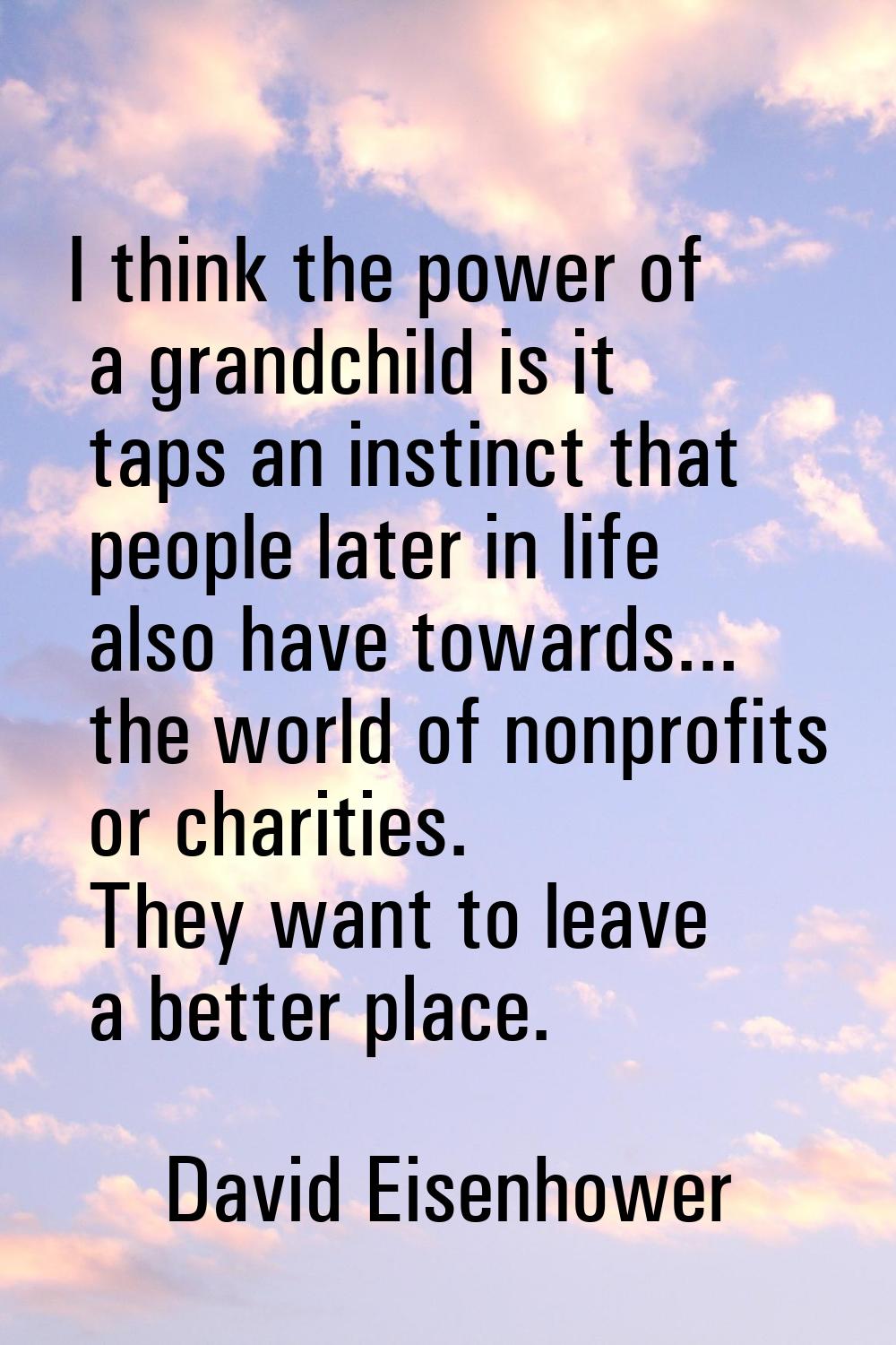 I think the power of a grandchild is it taps an instinct that people later in life also have toward