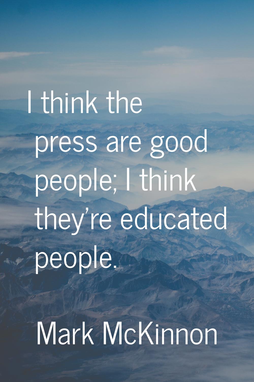 I think the press are good people; I think they're educated people.