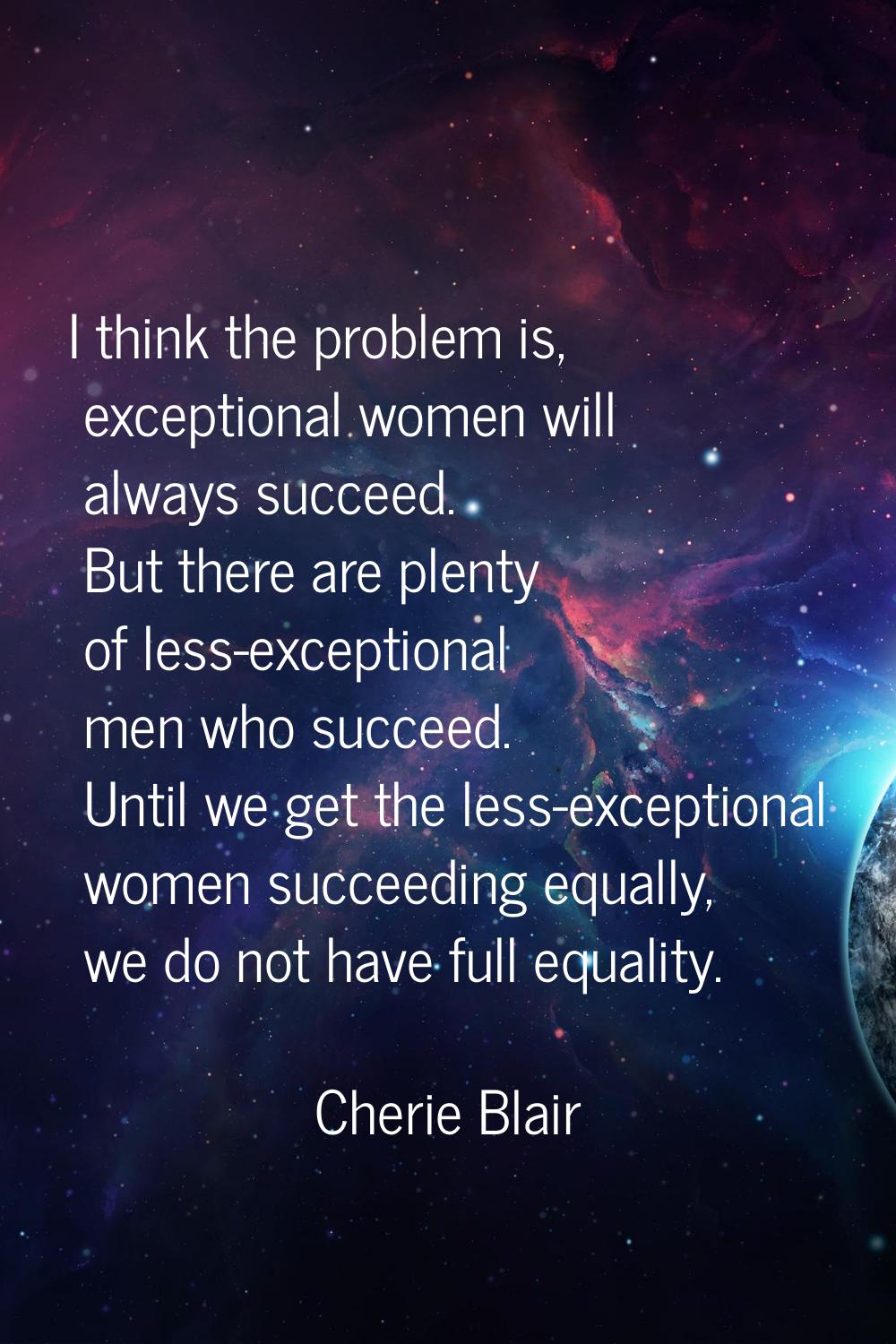 I think the problem is, exceptional women will always succeed. But there are plenty of less-excepti