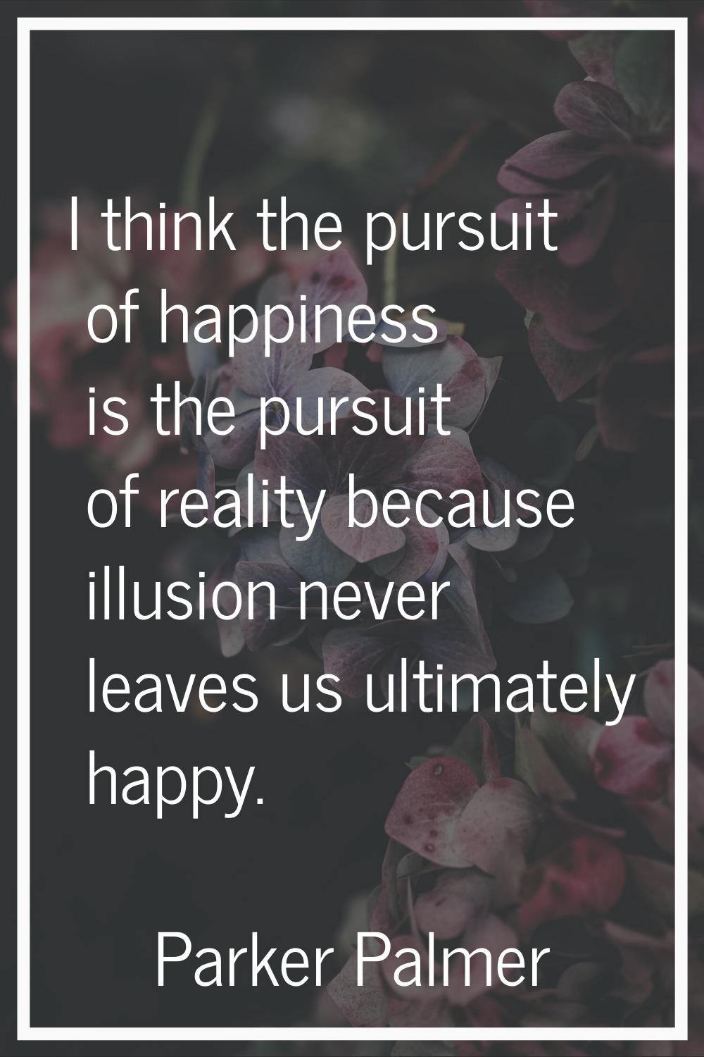 I think the pursuit of happiness is the pursuit of reality because illusion never leaves us ultimat
