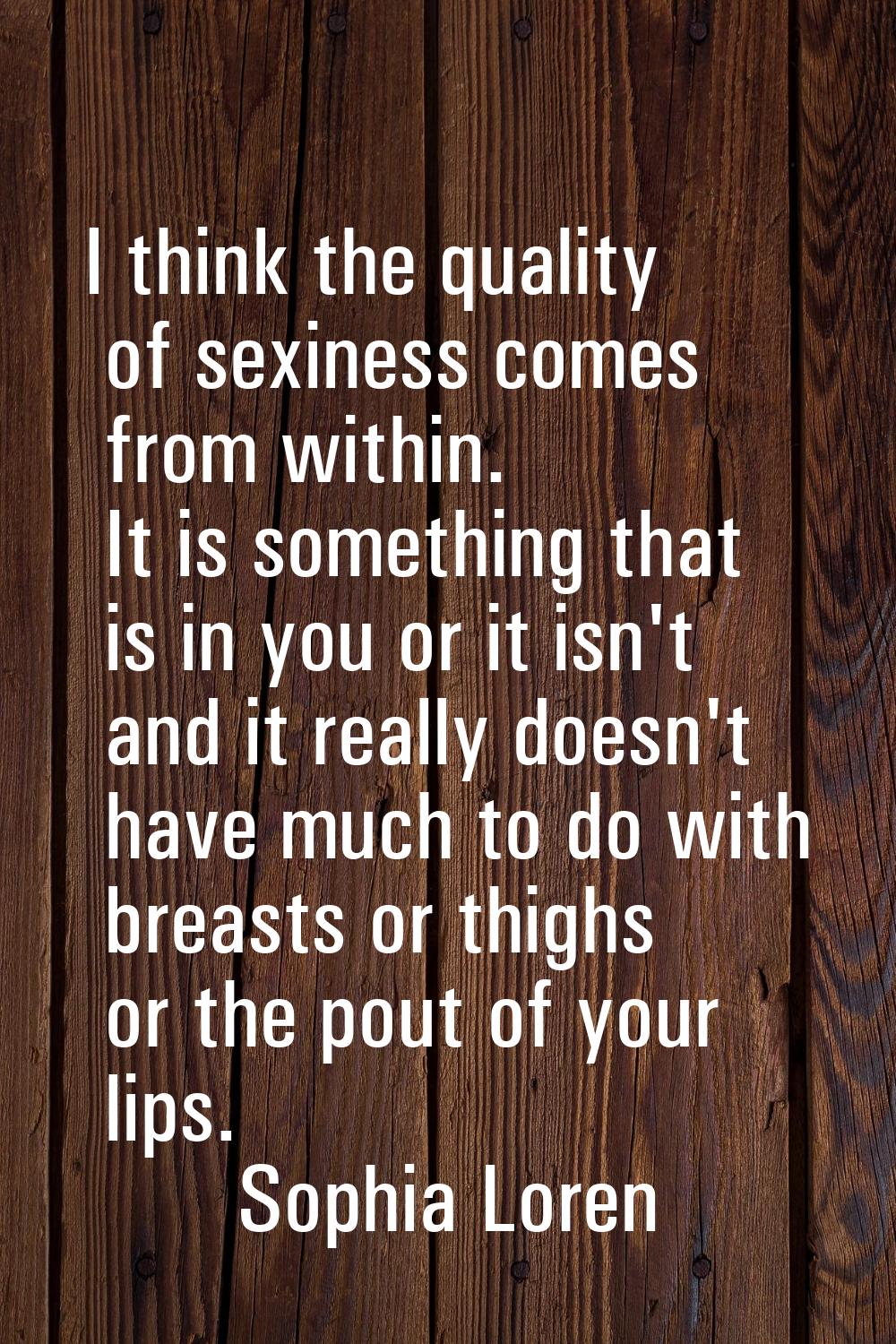 I think the quality of sexiness comes from within. It is something that is in you or it isn't and i