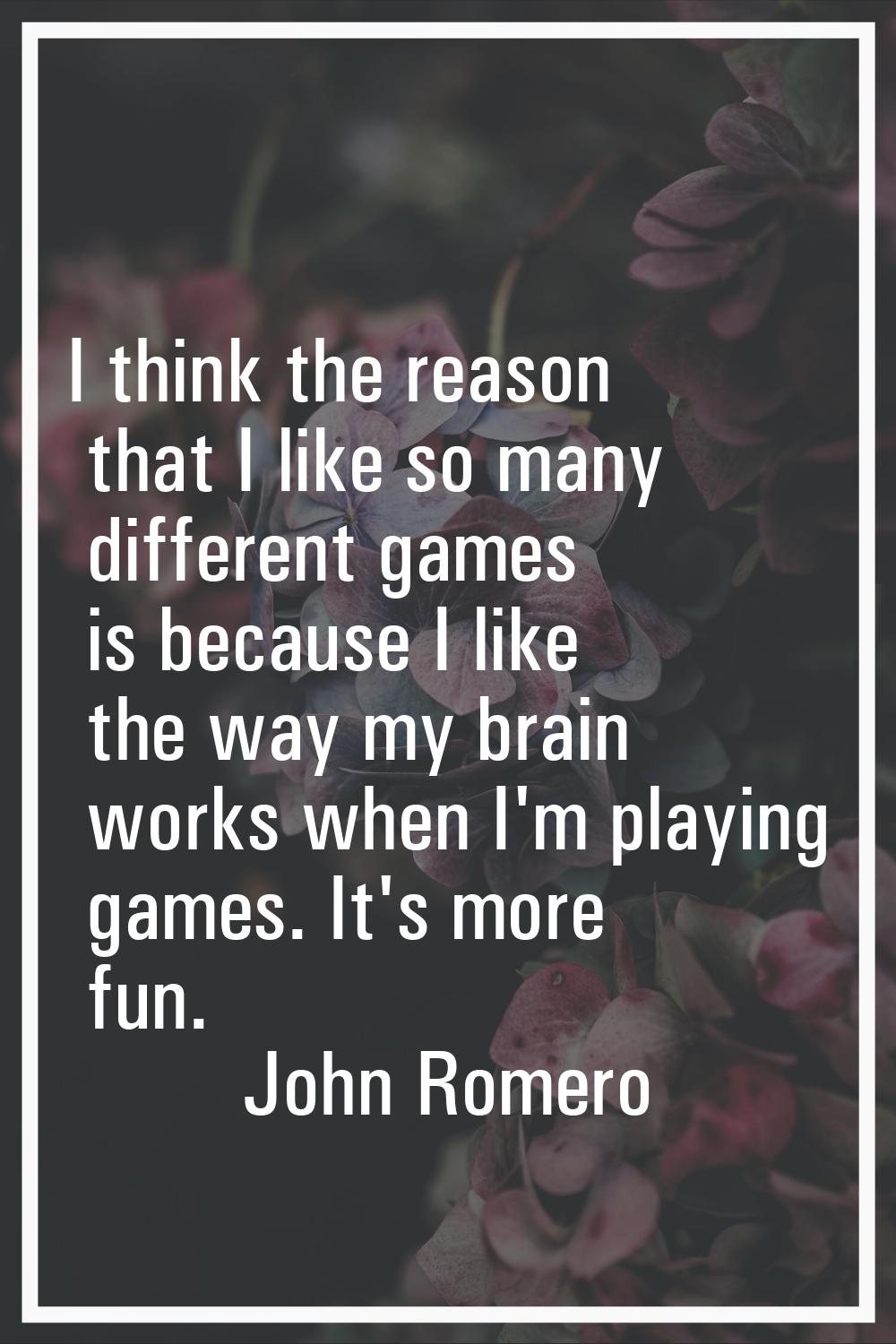 I think the reason that I like so many different games is because I like the way my brain works whe