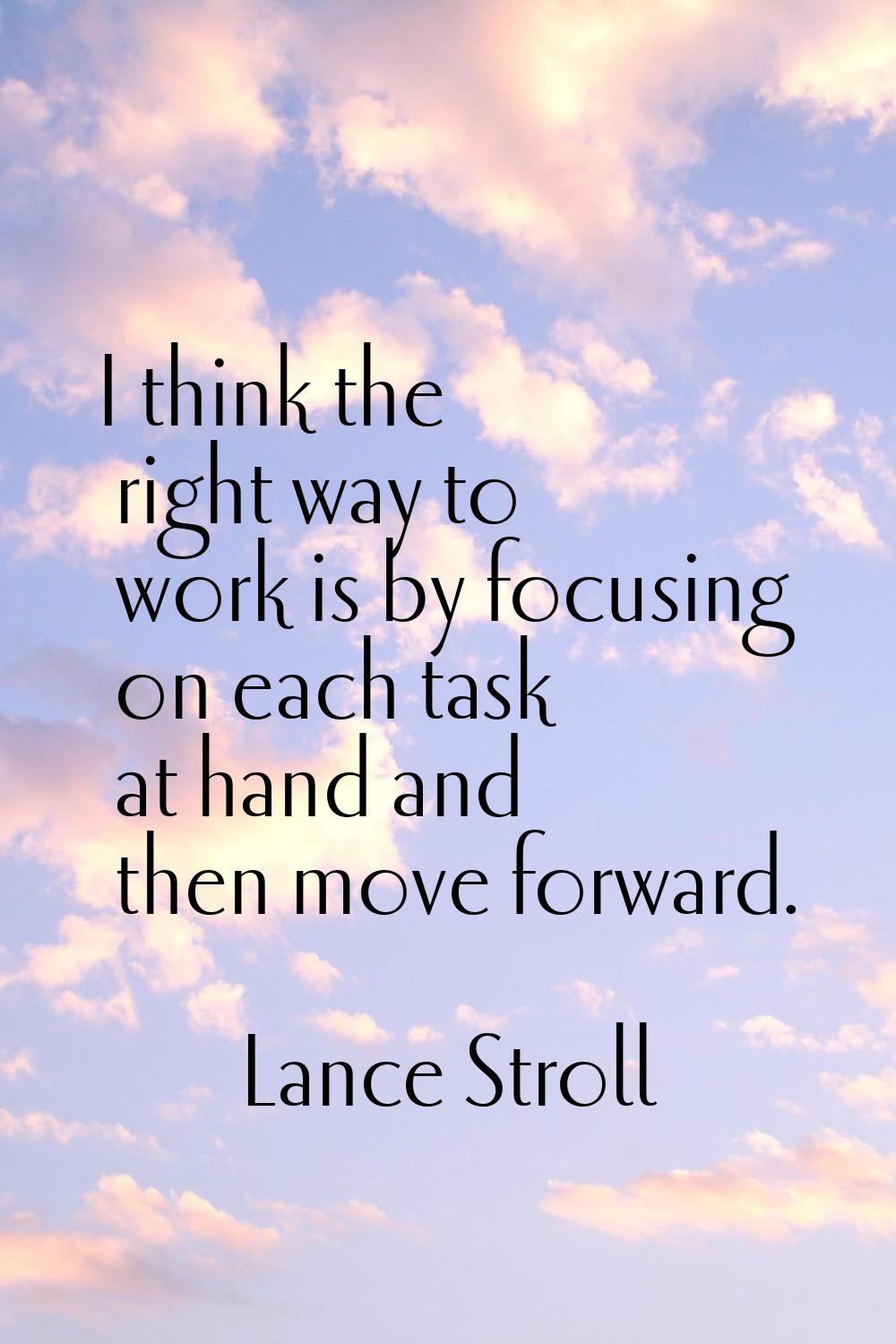 I think the right way to work is by focusing on each task at hand and then move forward.