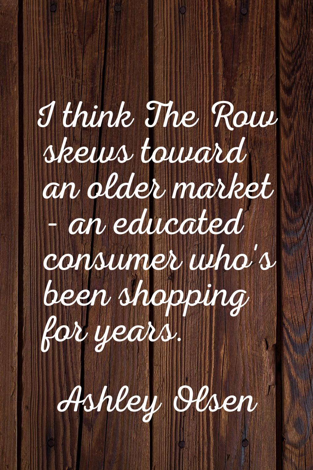 I think The Row skews toward an older market - an educated consumer who's been shopping for years.