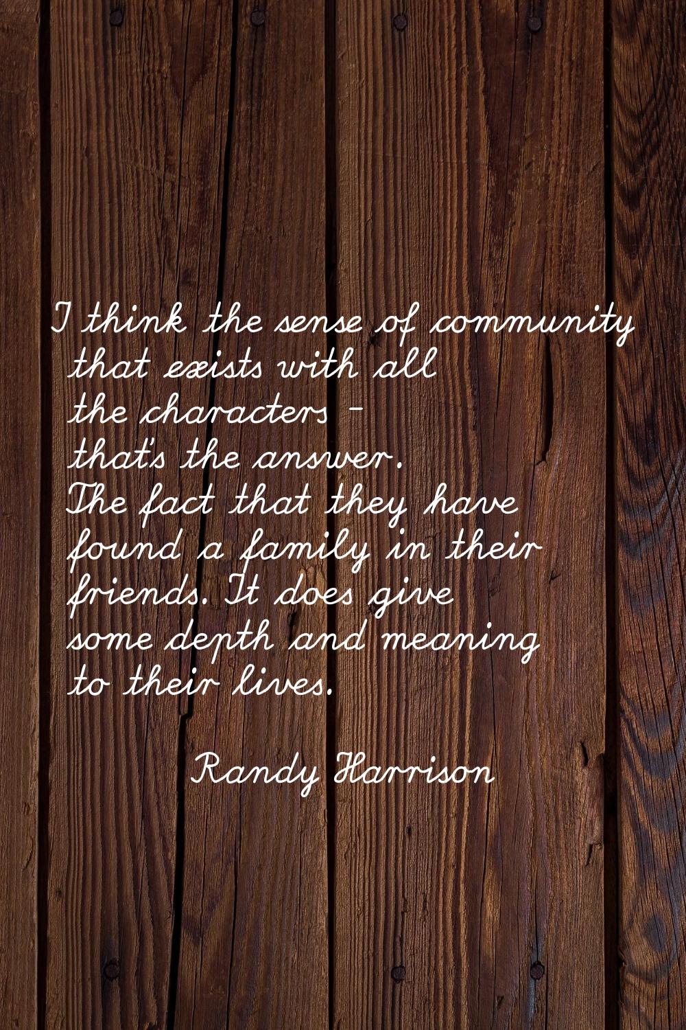 I think the sense of community that exists with all the characters - that's the answer. The fact th