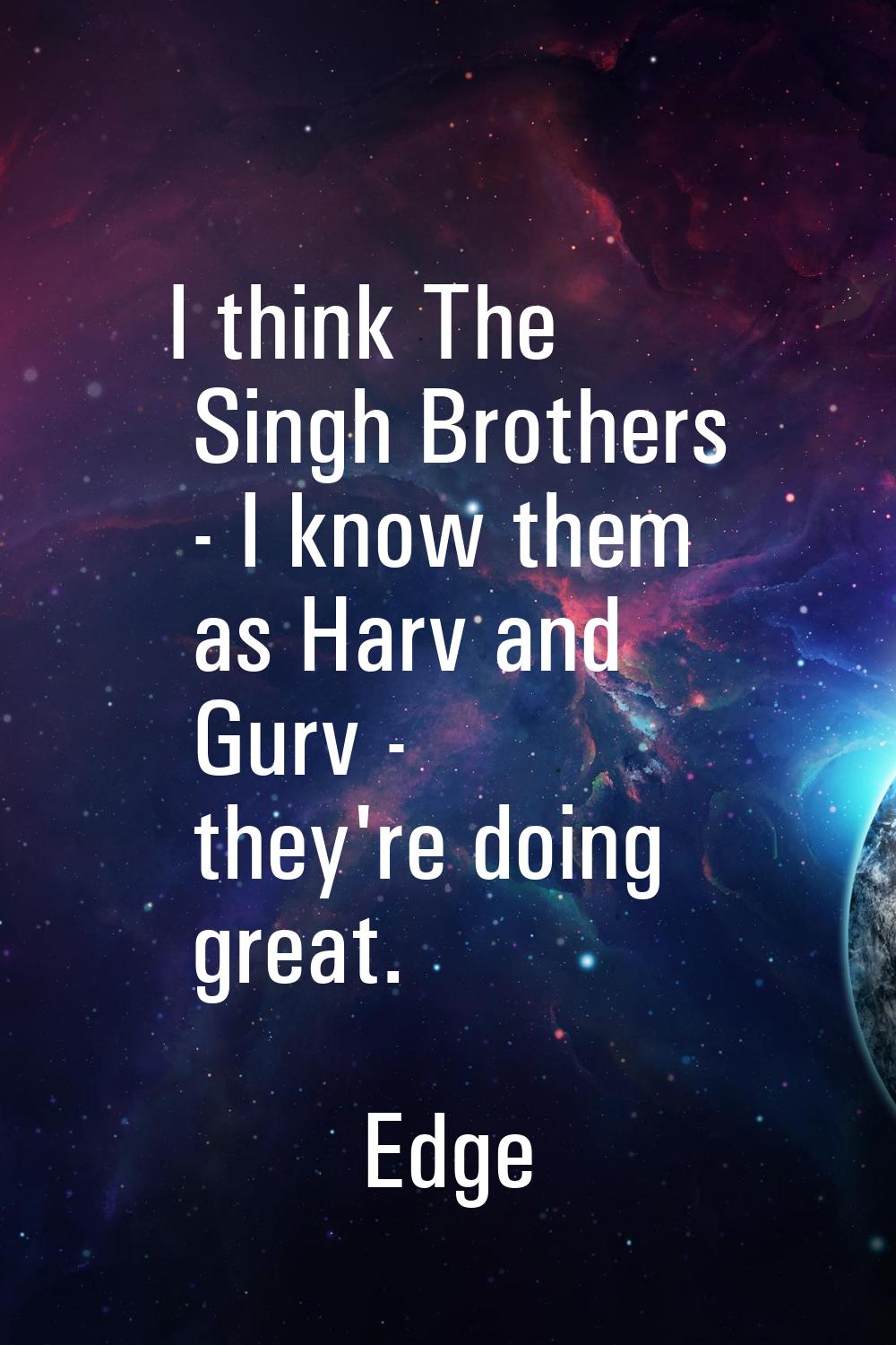 I think The Singh Brothers - I know them as Harv and Gurv - they're doing great.