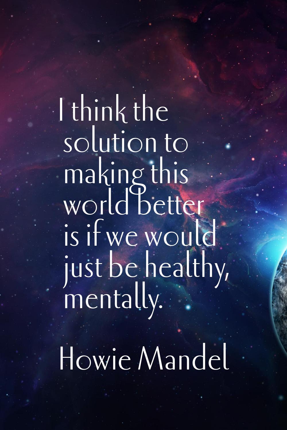 I think the solution to making this world better is if we would just be healthy, mentally.