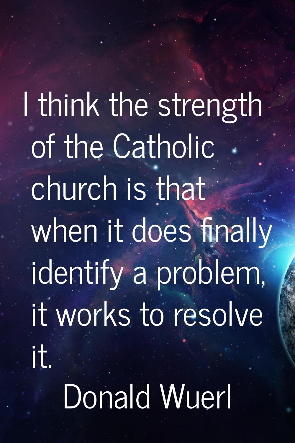 I think the strength of the Catholic church is that when it does finally identify a problem, it wor