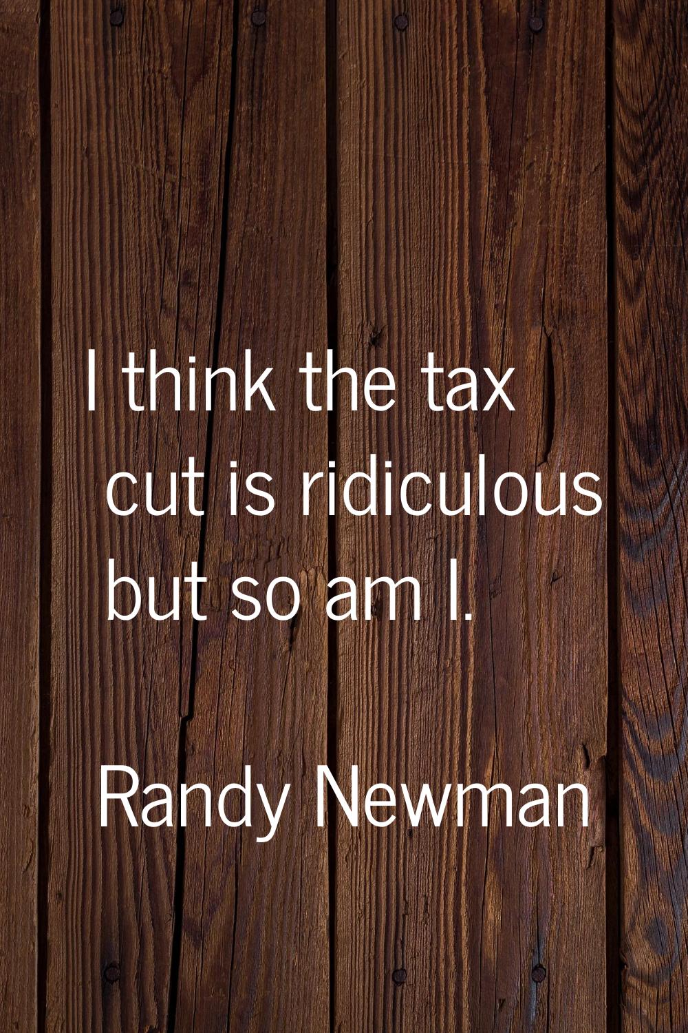 I think the tax cut is ridiculous but so am I.