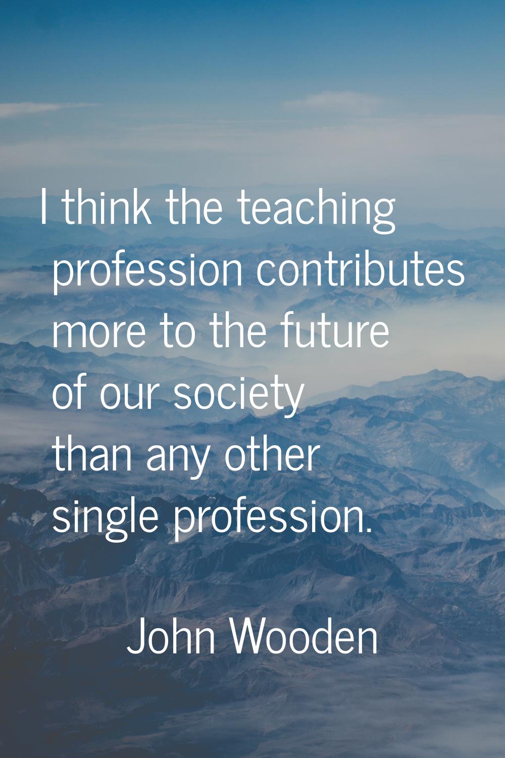 I think the teaching profession contributes more to the future of our society than any other single