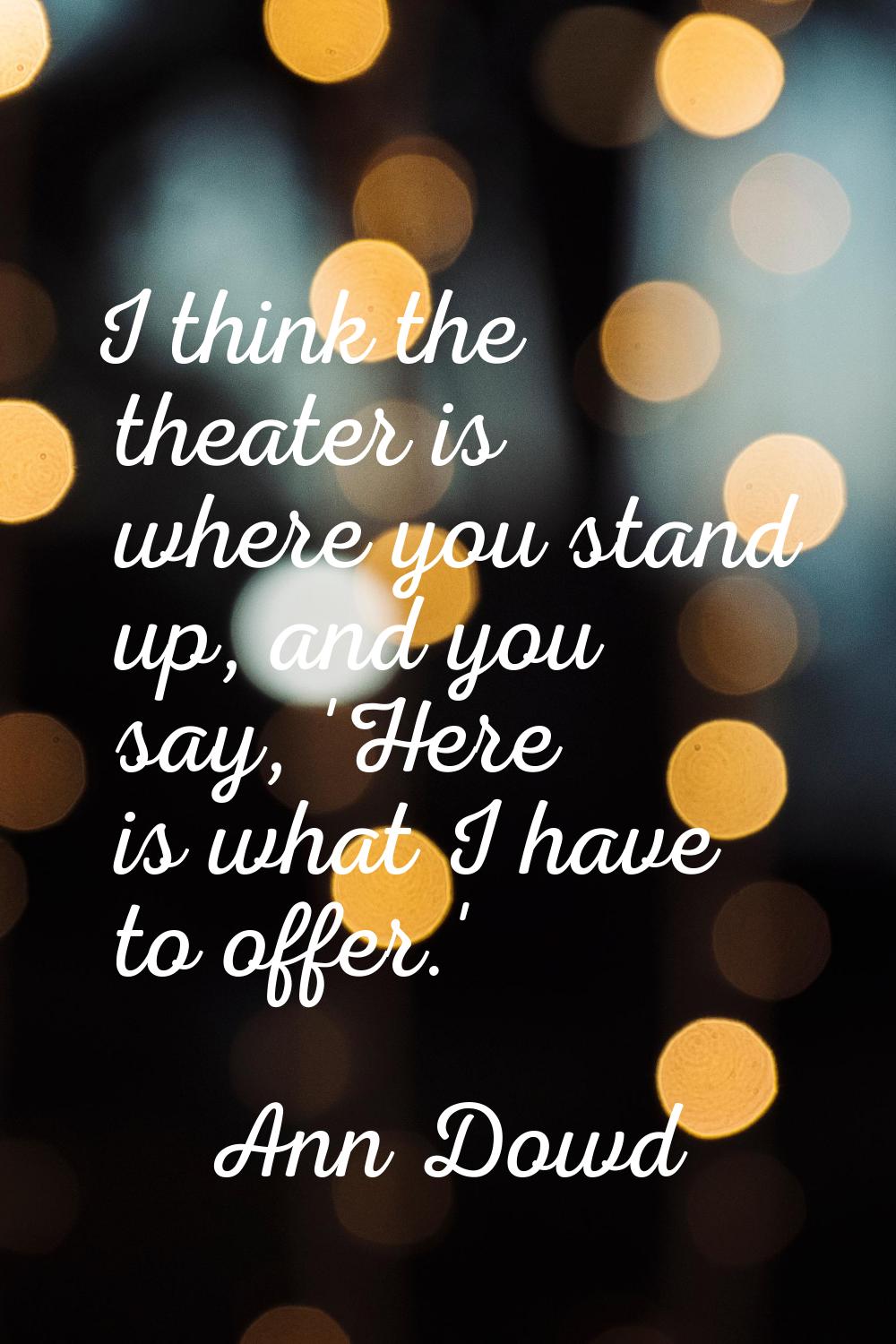 I think the theater is where you stand up, and you say, 'Here is what I have to offer.'