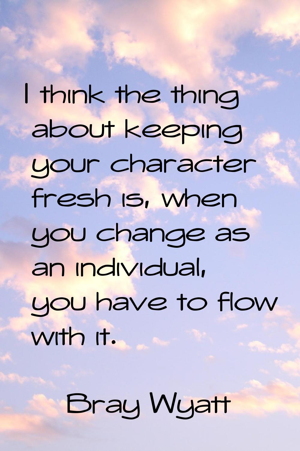 I think the thing about keeping your character fresh is, when you change as an individual, you have