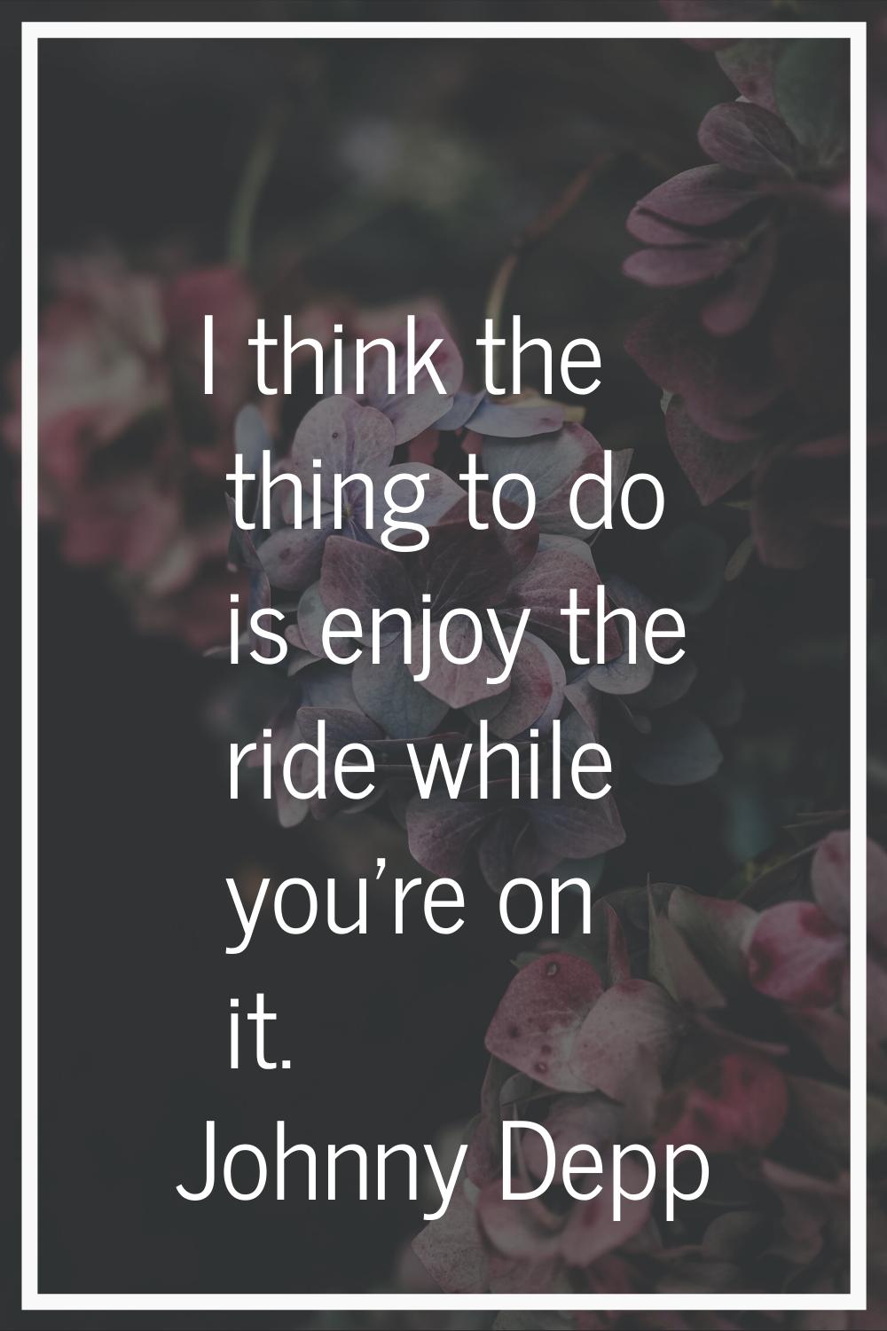 I think the thing to do is enjoy the ride while you're on it.