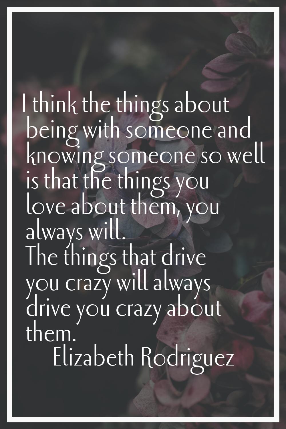 I think the things about being with someone and knowing someone so well is that the things you love