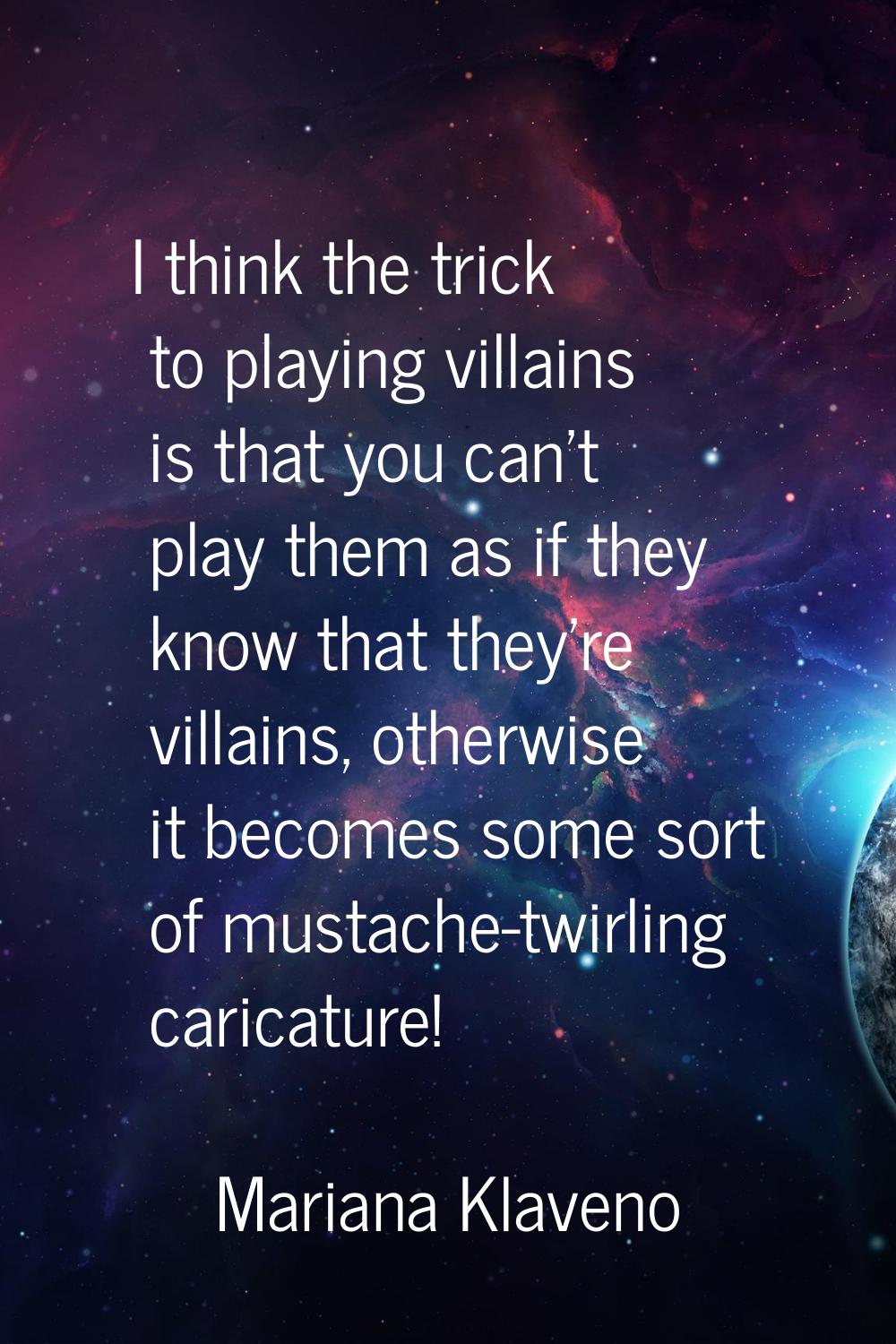 I think the trick to playing villains is that you can't play them as if they know that they're vill