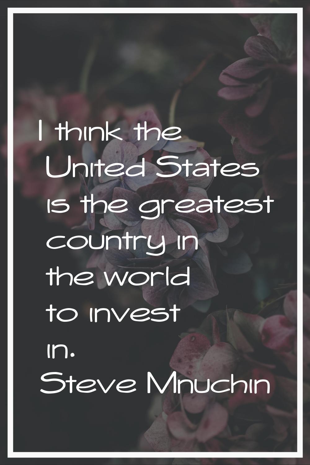 I think the United States is the greatest country in the world to invest in.