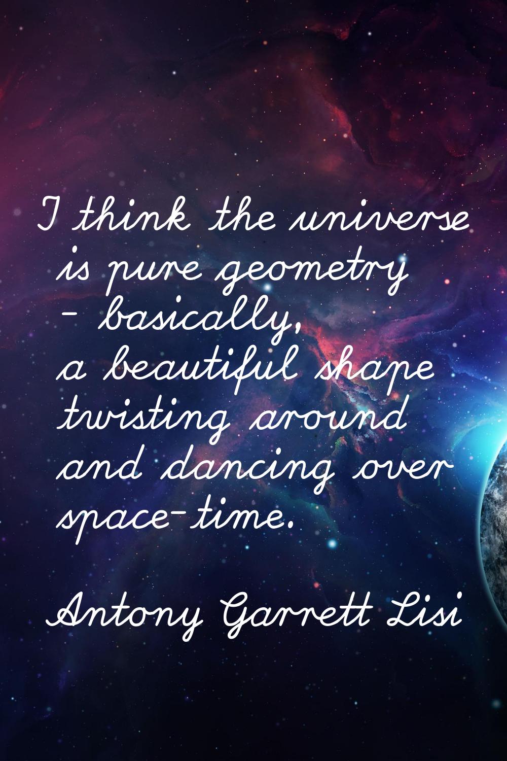 I think the universe is pure geometry - basically, a beautiful shape twisting around and dancing ov