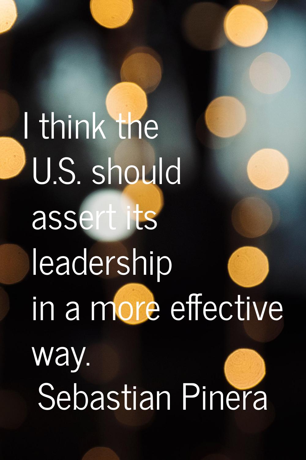 I think the U.S. should assert its leadership in a more effective way.