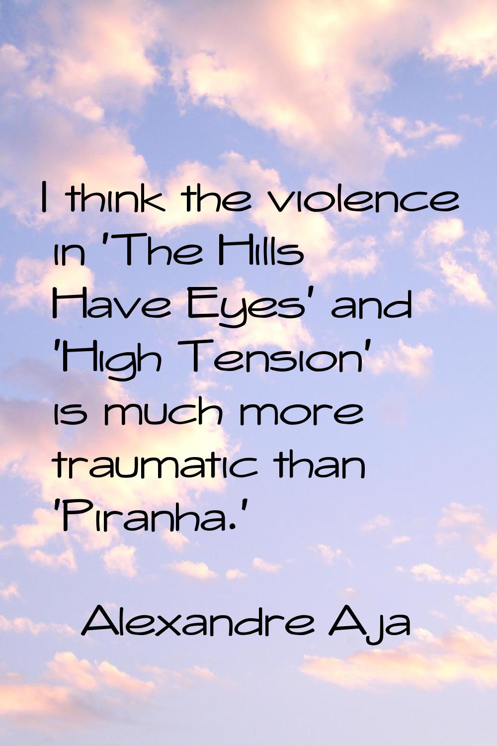 I think the violence in 'The Hills Have Eyes' and 'High Tension' is much more traumatic than 'Piran