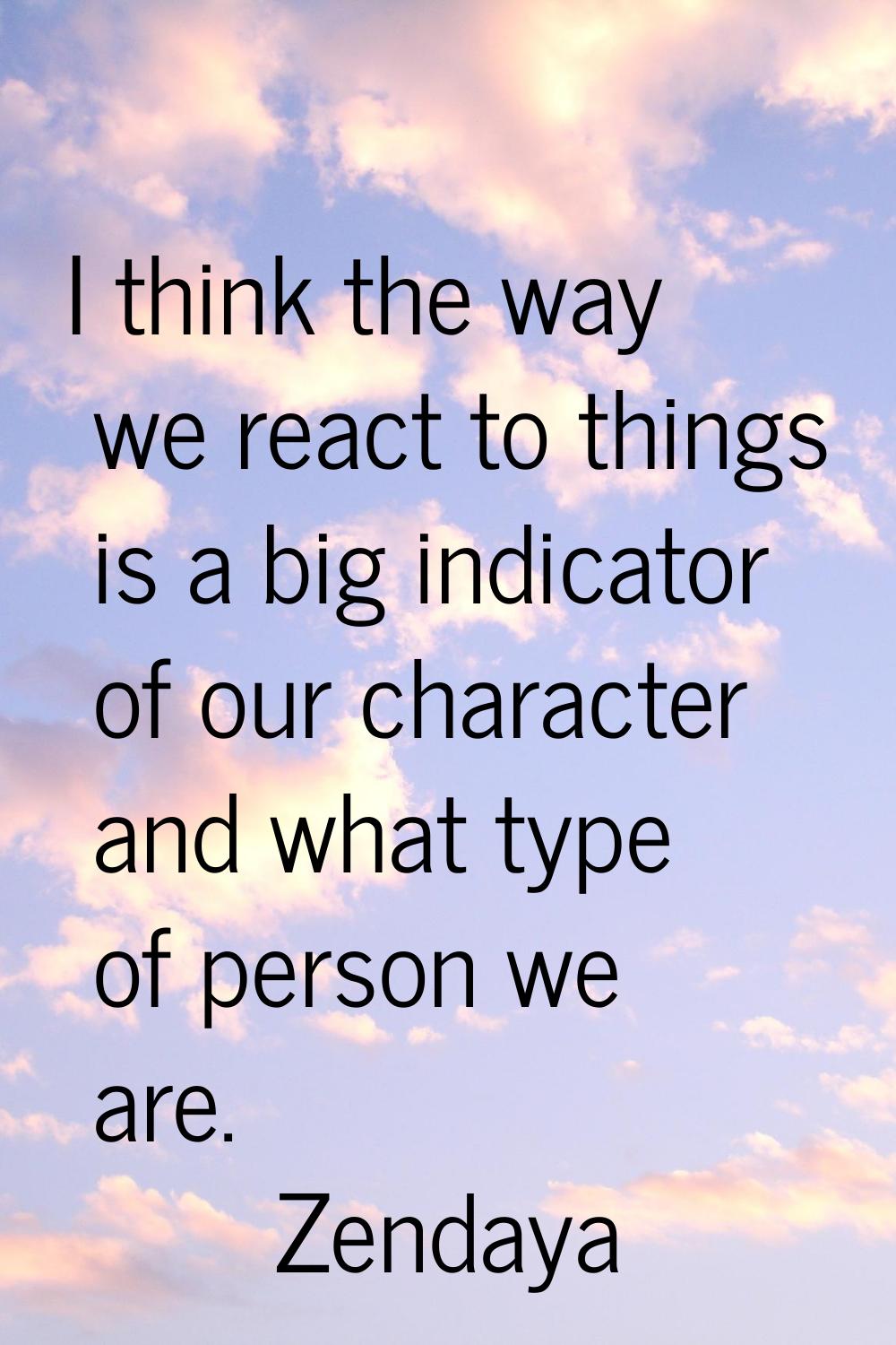 I think the way we react to things is a big indicator of our character and what type of person we a