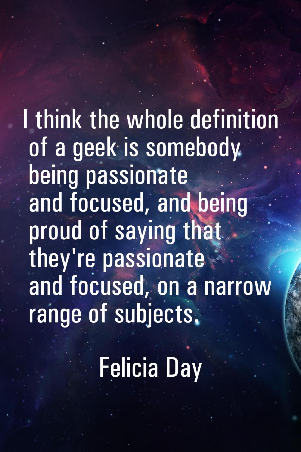 I think the whole definition of a geek is somebody being passionate and focused, and being proud of