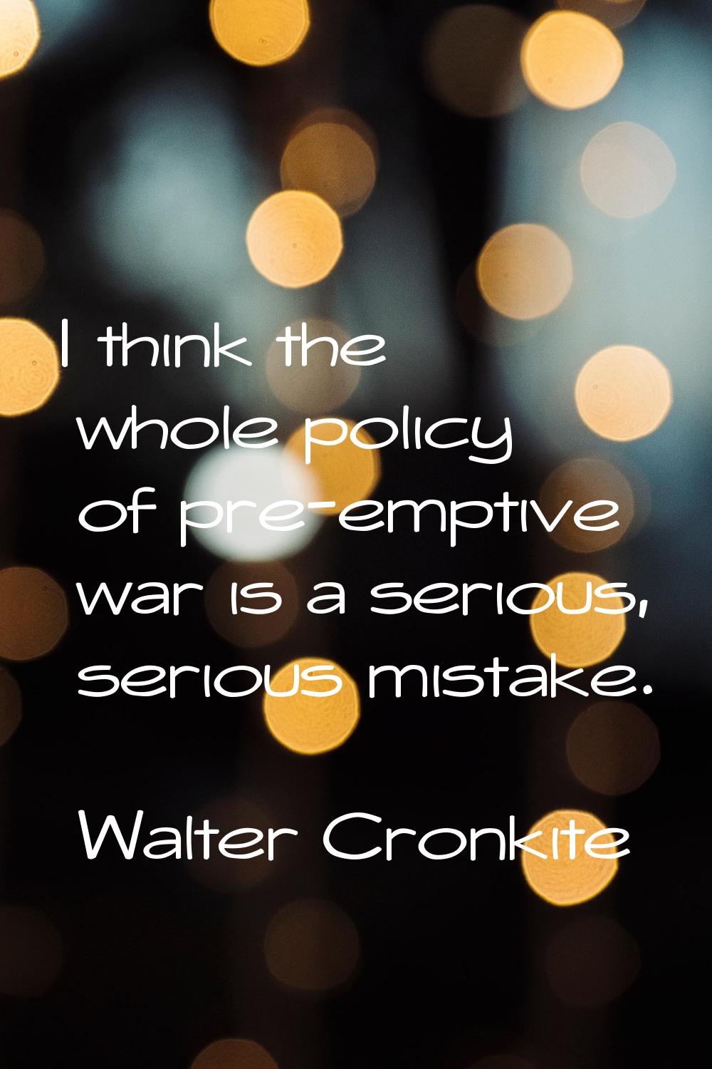 I think the whole policy of pre-emptive war is a serious, serious mistake.