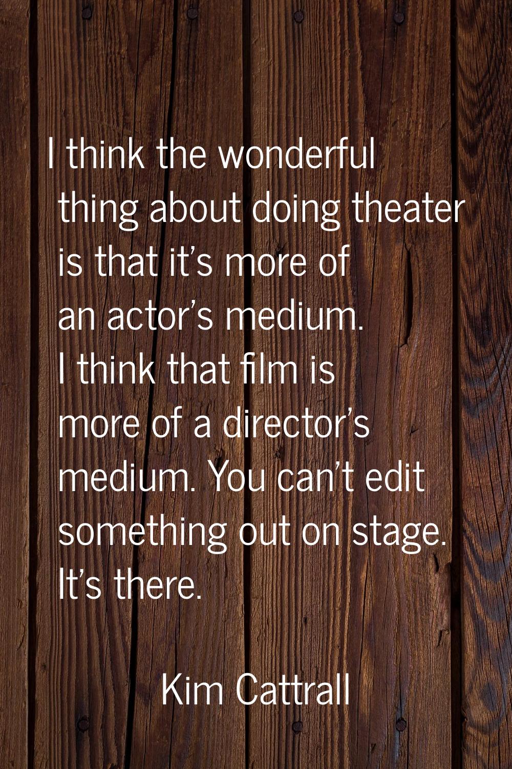 I think the wonderful thing about doing theater is that it's more of an actor's medium. I think tha