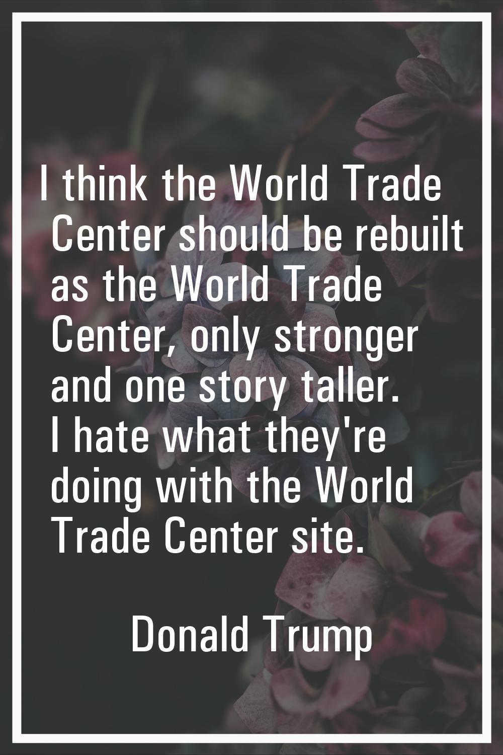 I think the World Trade Center should be rebuilt as the World Trade Center, only stronger and one s