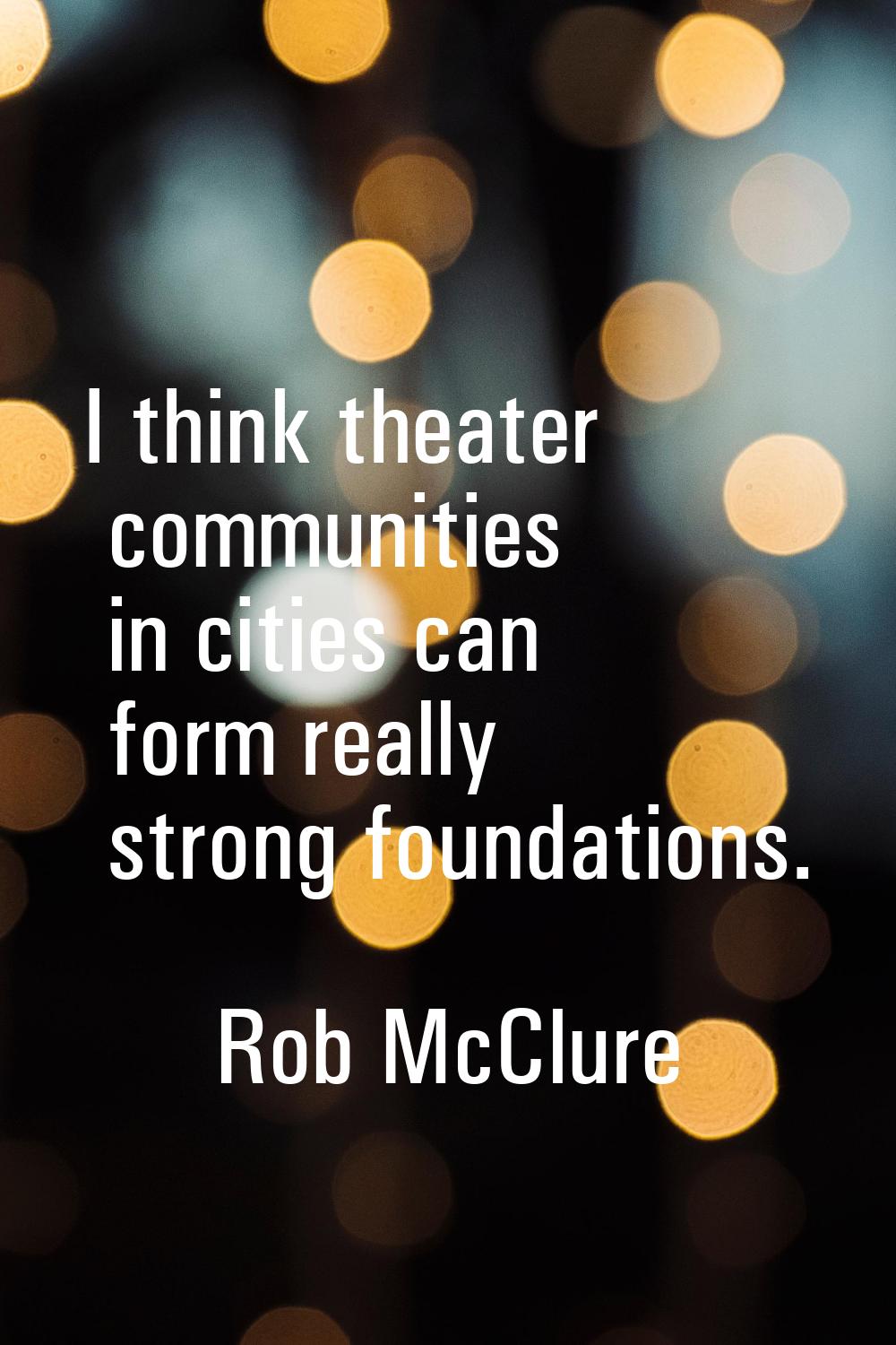 I think theater communities in cities can form really strong foundations.