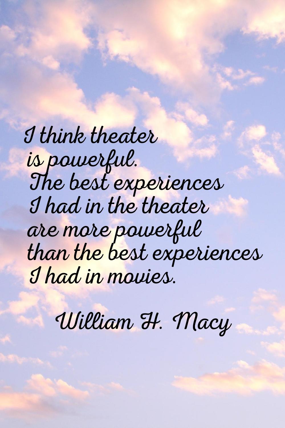 I think theater is powerful. The best experiences I had in the theater are more powerful than the b