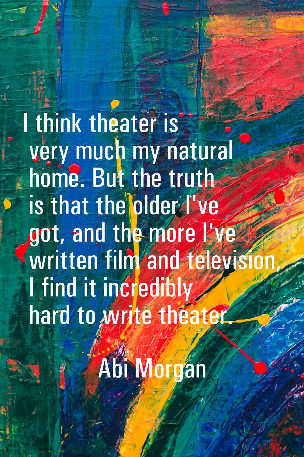 I think theater is very much my natural home. But the truth is that the older I've got, and the mor