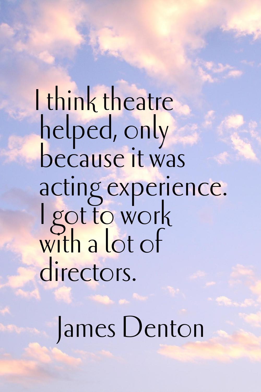 I think theatre helped, only because it was acting experience. I got to work with a lot of director
