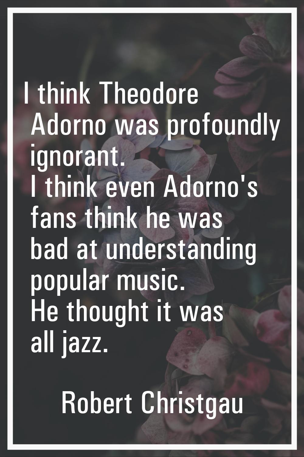 I think Theodore Adorno was profoundly ignorant. I think even Adorno's fans think he was bad at und
