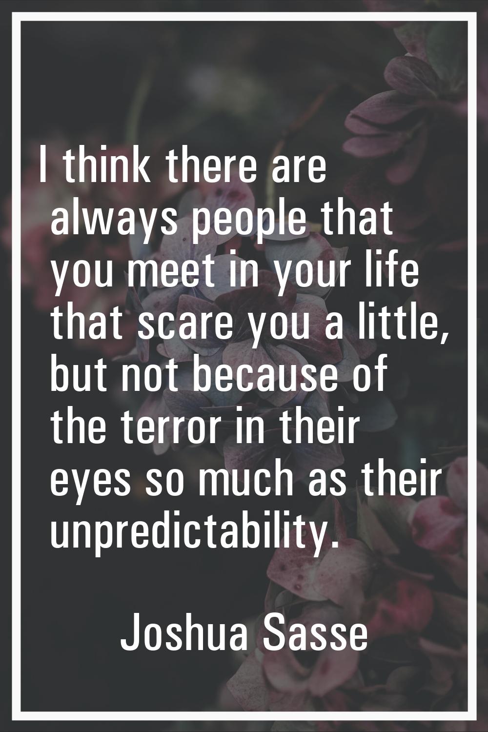 I think there are always people that you meet in your life that scare you a little, but not because