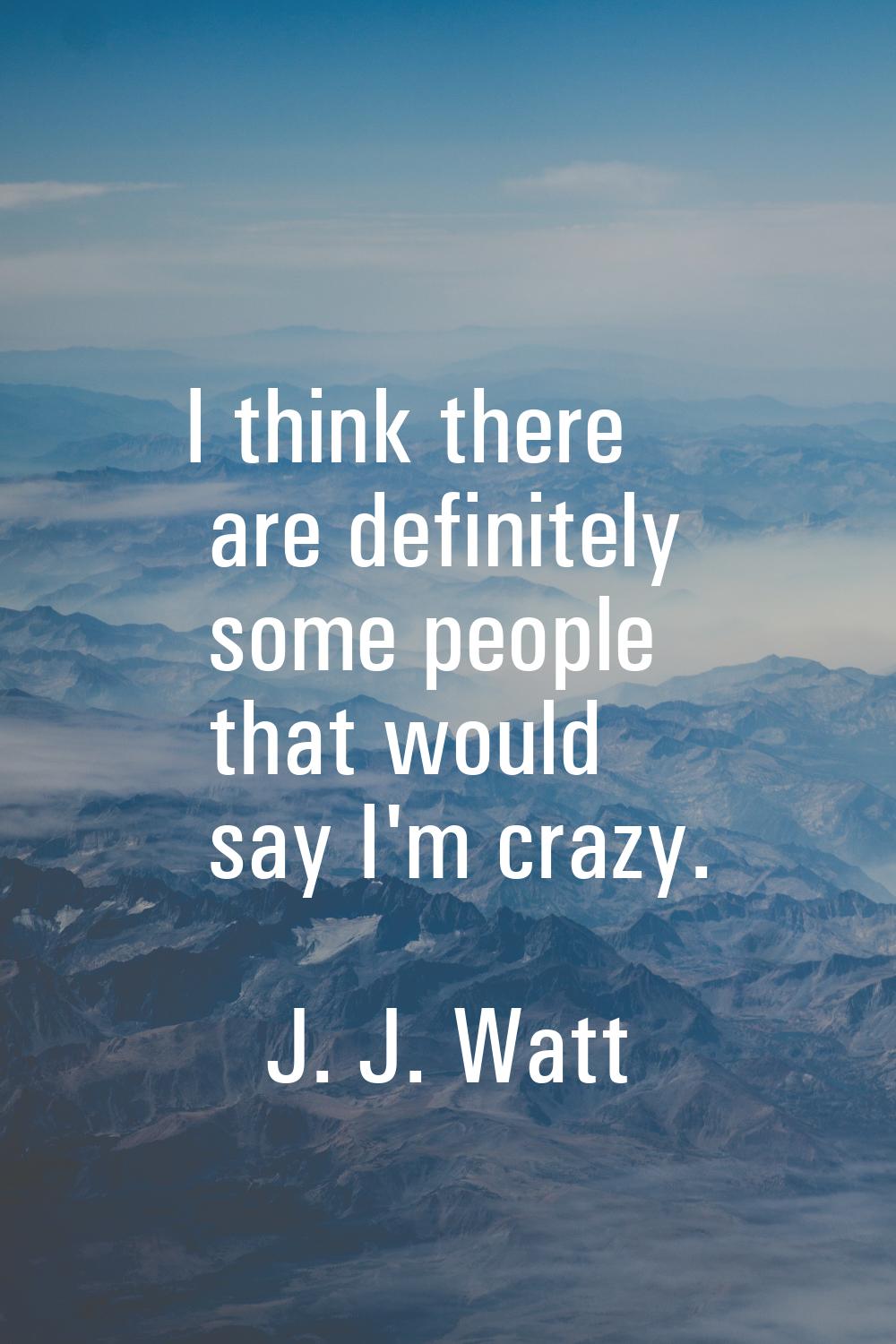 I think there are definitely some people that would say I'm crazy.