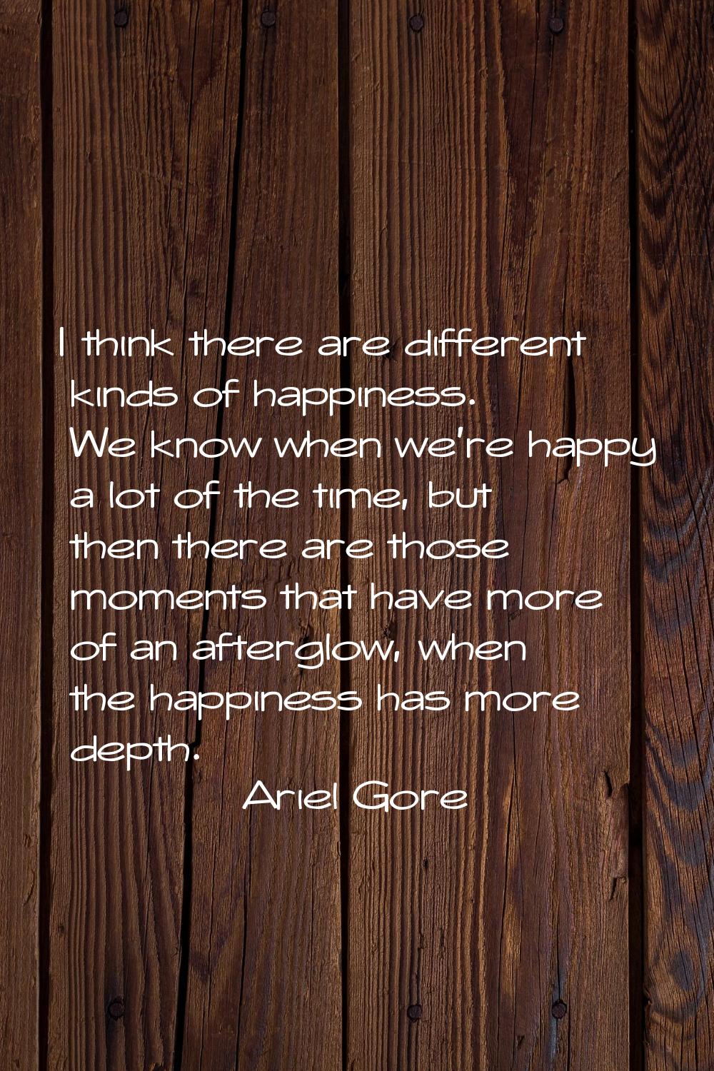 I think there are different kinds of happiness. We know when we're happy a lot of the time, but the