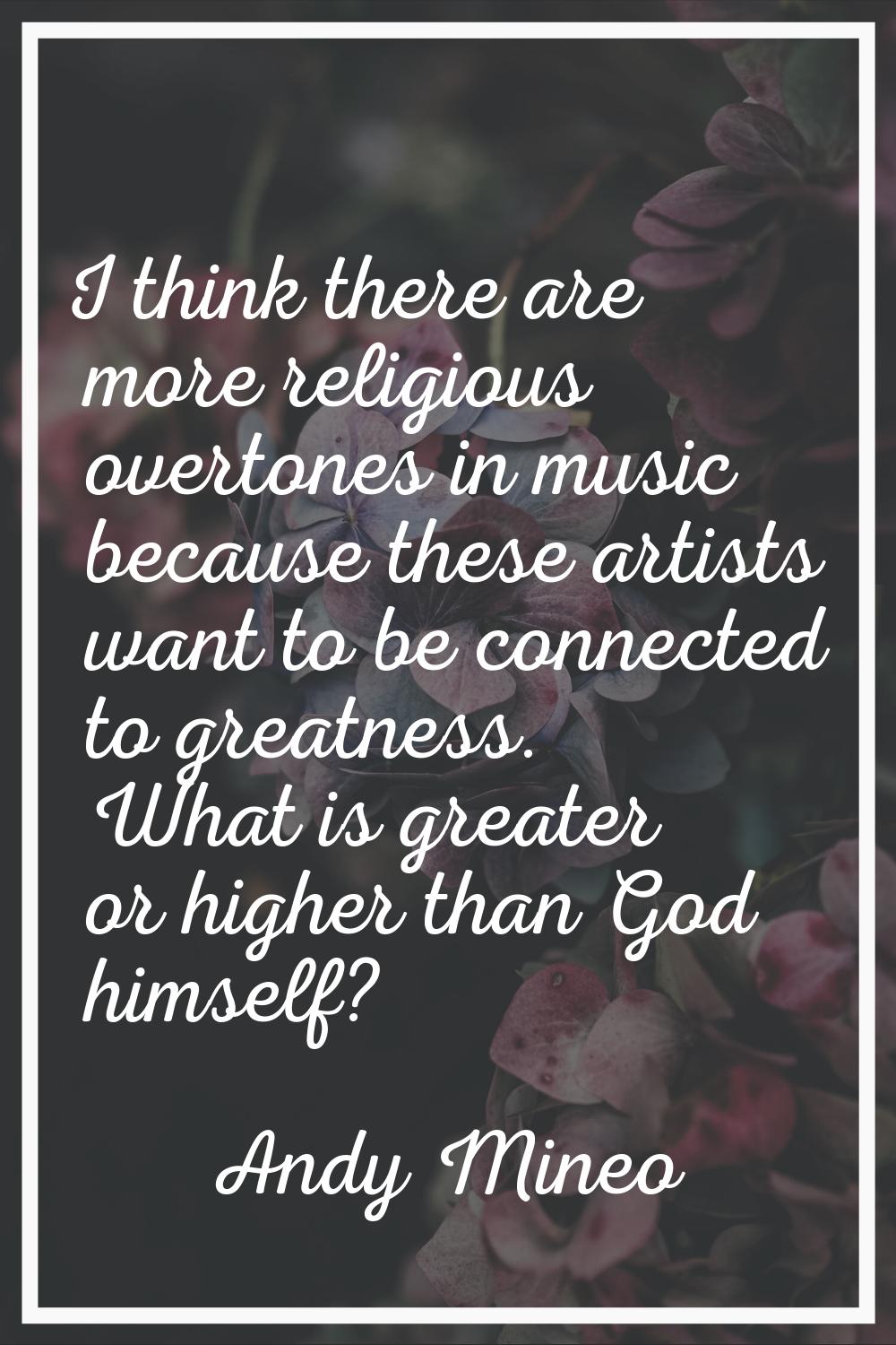 I think there are more religious overtones in music because these artists want to be connected to g