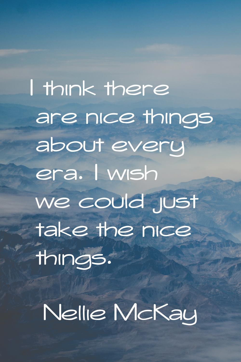 I think there are nice things about every era. I wish we could just take the nice things.