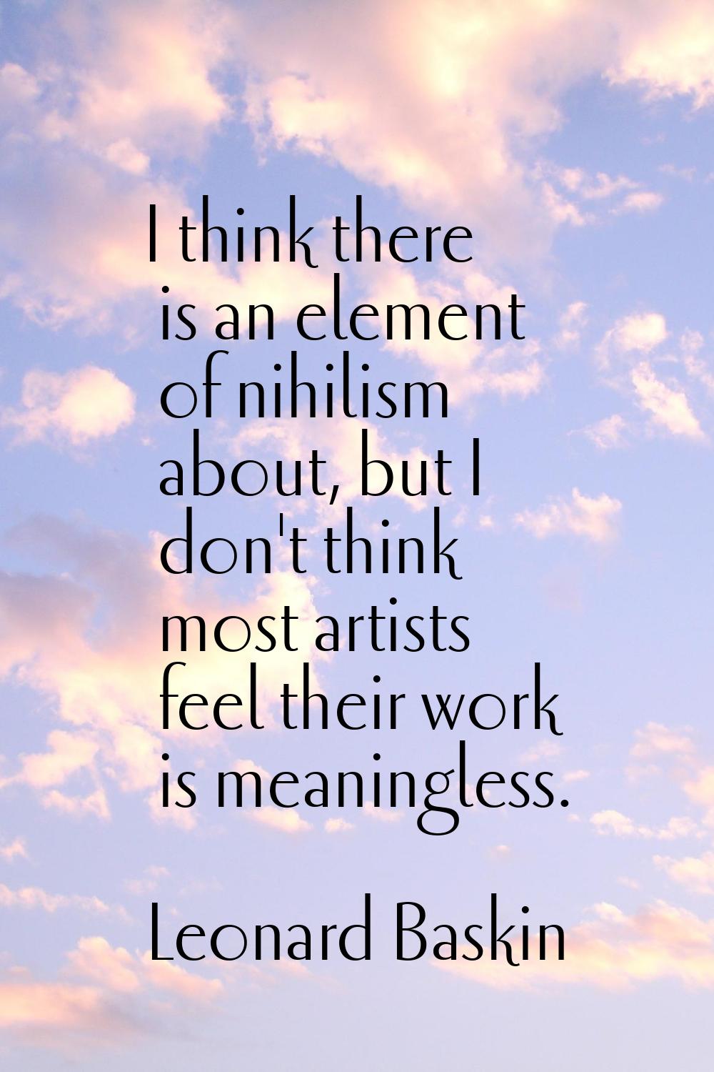 I think there is an element of nihilism about, but I don't think most artists feel their work is me