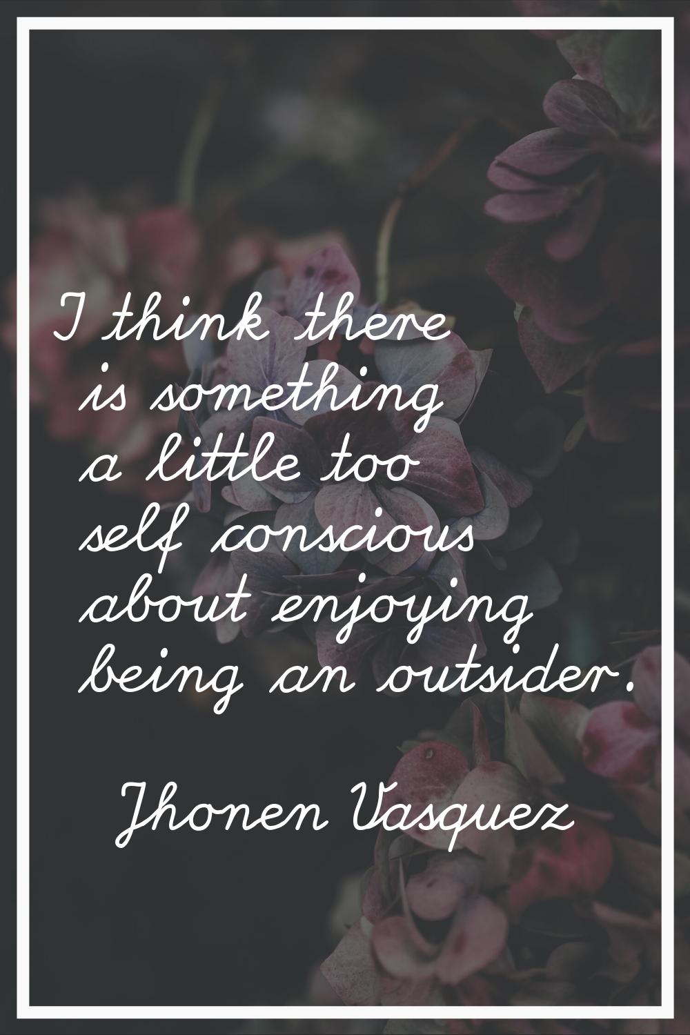 I think there is something a little too self conscious about enjoying being an outsider.