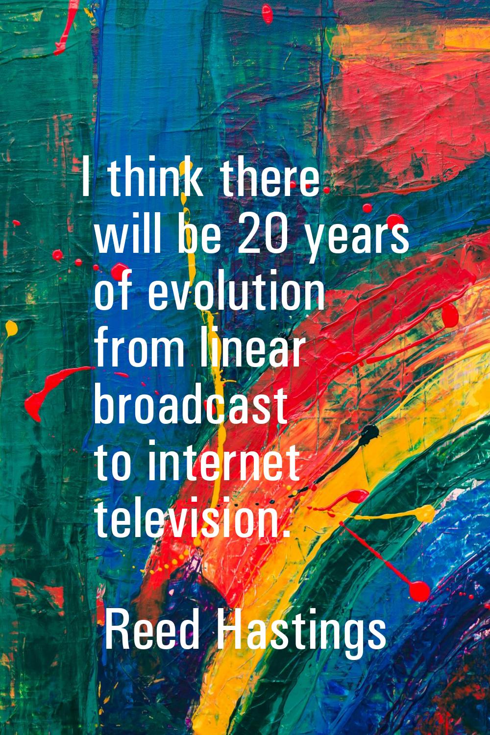 I think there will be 20 years of evolution from linear broadcast to internet television.